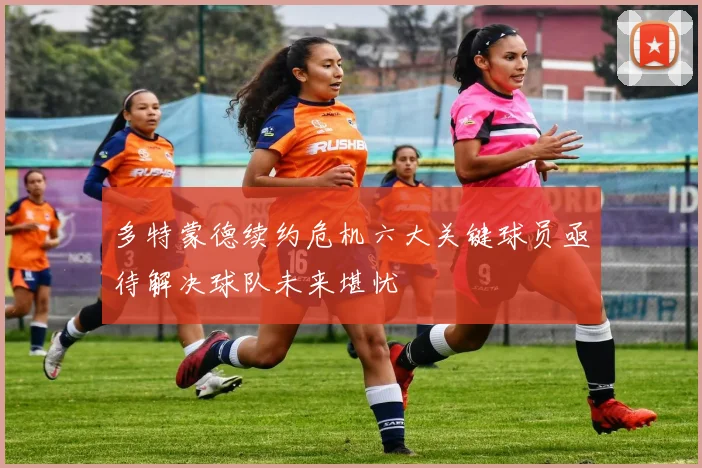 多特蒙德续约危机六大关键球员亟待解决球队未来堪忧