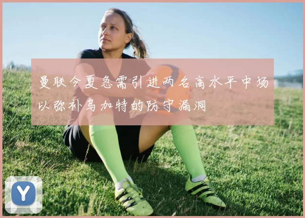 曼联今夏急需引进两名高水平中场以弥补乌加特的防守漏洞