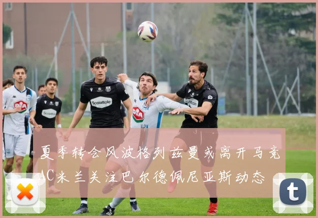 夏季转会风波格列兹曼或离开马竞AC米兰关注巴尔德佩尼亚斯动态