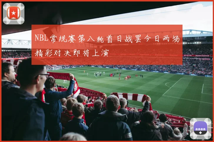 NBL常规赛第八轮首日战罢今日两场精彩对决即将上演