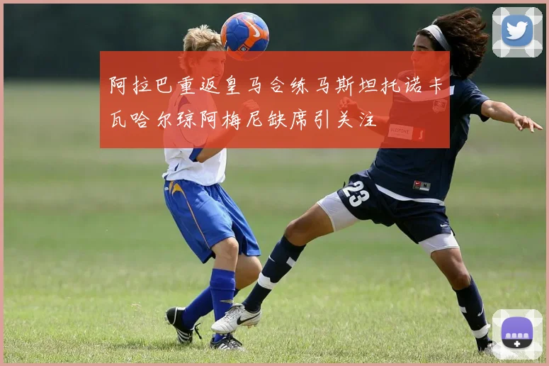阿拉巴重返皇马合练马斯坦托诺卡瓦哈尔琼阿梅尼缺席引关注
