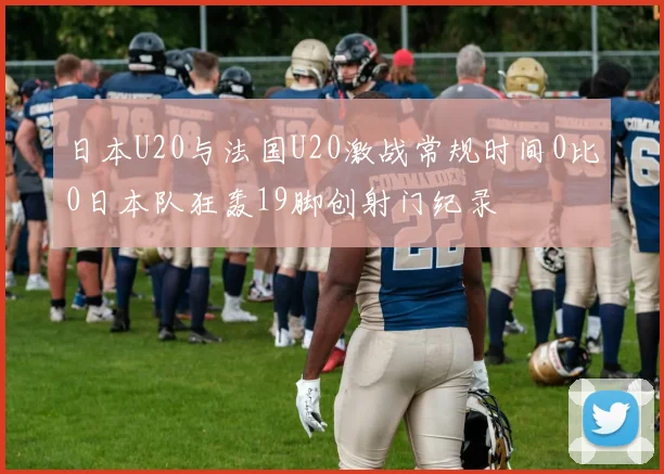 日本U20与法国U20激战常规时间0比0日本队狂轰19脚创射门纪录