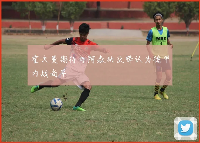 霍夫曼期待与阿森纳交锋认为德甲内战尚早