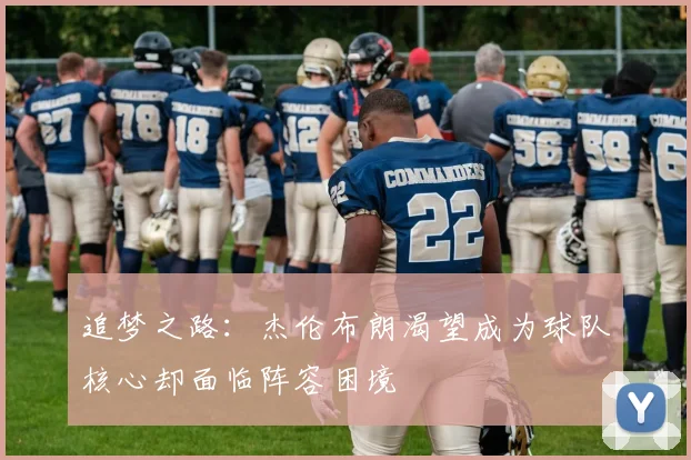 追梦之路：杰伦布朗渴望成为球队核心却面临阵容困境