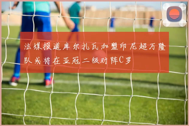 法媒报道库尔扎瓦加盟印尼超万隆队或将在亚冠二级对阵C罗