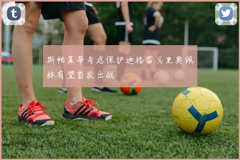 斯帕莱蒂考虑保护迪格雷戈里奥佩林有望首发出战