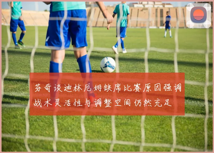 芬奇谈迪林厄姆缺席比赛原因强调战术灵活性与调整空间仍然充足