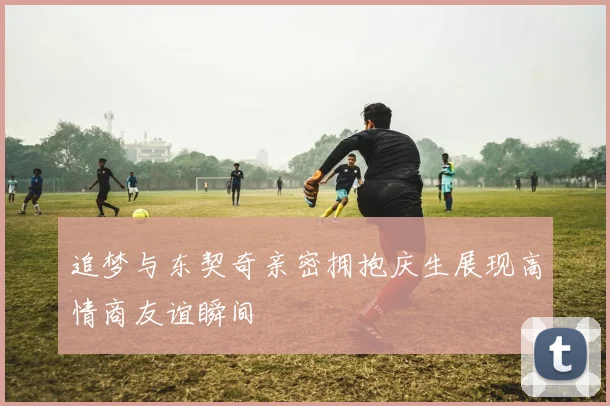 追梦与东契奇亲密拥抱庆生展现高情商友谊瞬间
