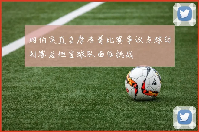 姆伯莫直言摩洛哥比赛争议点球时刻赛后坦言球队面临挑战