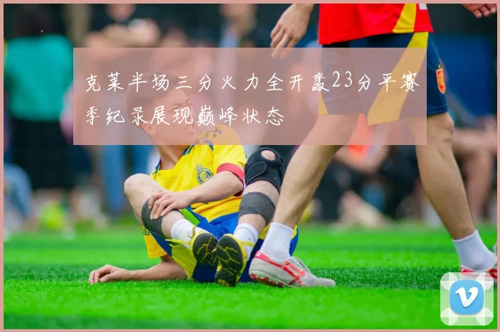 克莱半场三分火力全开轰23分平赛季纪录展现巅峰状态