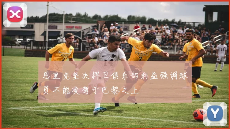 恩里克坚决捍卫俱乐部利益强调球员不能凌驾于巴黎之上