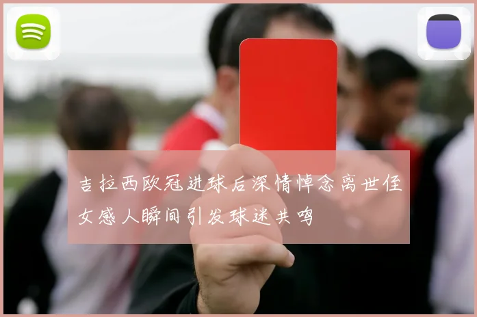 吉拉西欧冠进球后深情悼念离世侄女感人瞬间引发球迷共鸣