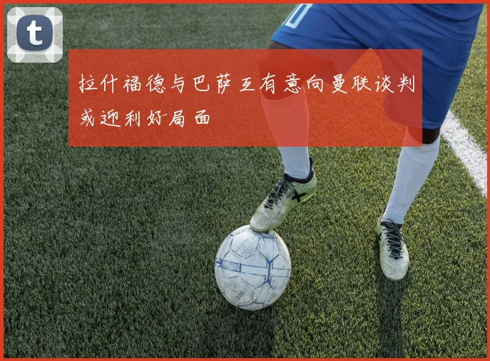 拉什福德与巴萨互有意向曼联谈判或迎利好局面