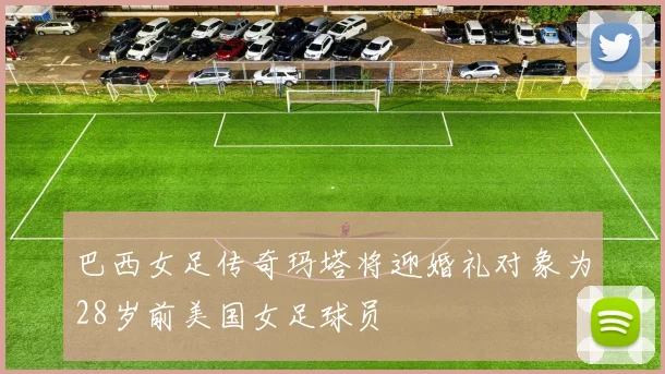 巴西女足传奇玛塔将迎婚礼对象为28岁前美国女足球员
