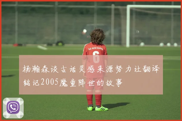 杨瀚森谈古话灵感来源努力让翻译铭记2005魔童降世的故事