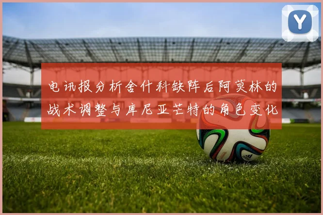 电讯报分析舍什科缺阵后阿莫林的战术调整与库尼亚芒特的角色变化