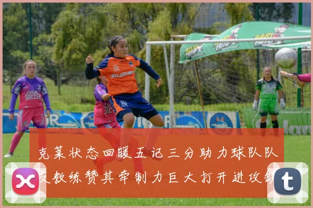 克莱状态回暖五记三分助力球队队友教练赞其牵制力巨大打开进攻缺口