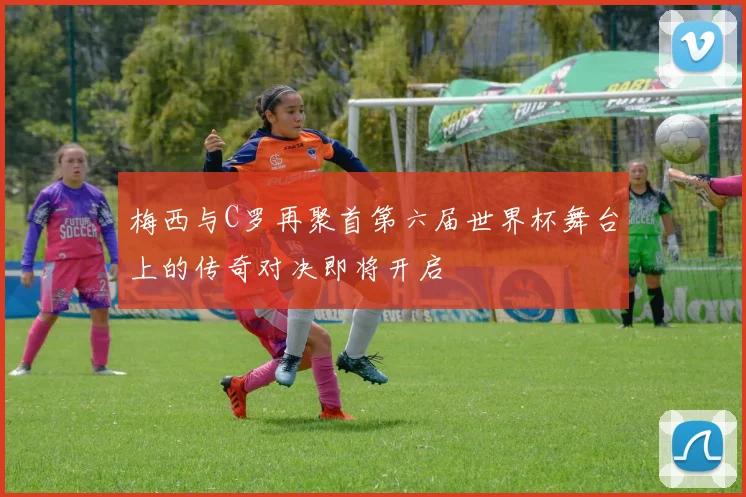梅西与C罗再聚首第六届世界杯舞台上的传奇对决即将开启