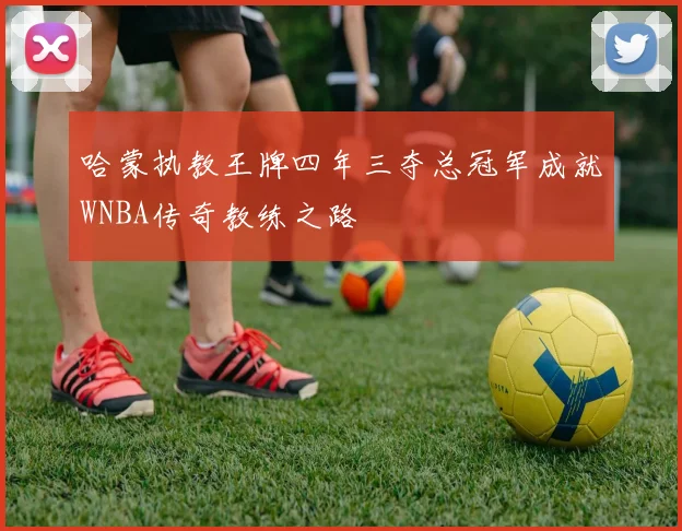 哈蒙执教王牌四年三夺总冠军成就WNBA传奇教练之路