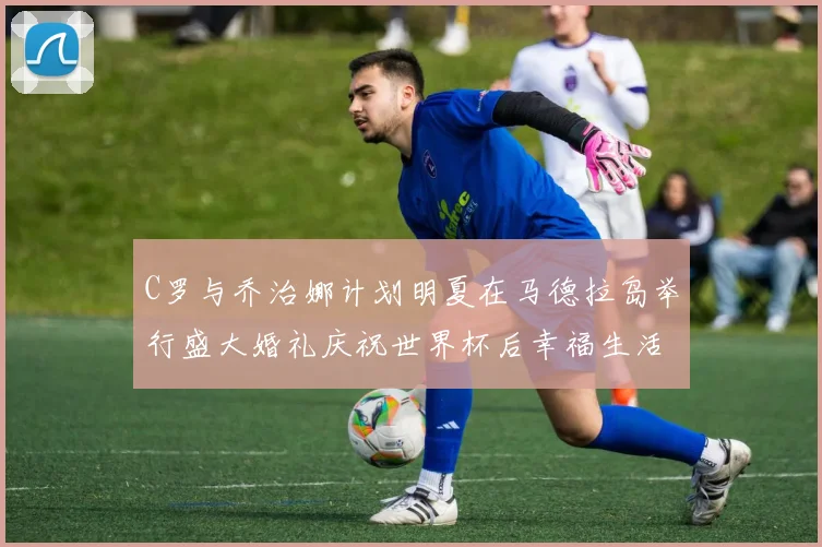 C罗与乔治娜计划明夏在马德拉岛举行盛大婚礼庆祝世界杯后幸福生活
