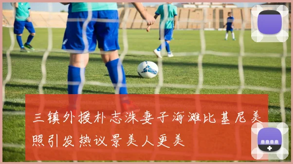 三镇外援朴志洙妻子海滩比基尼美照引发热议景美人更美