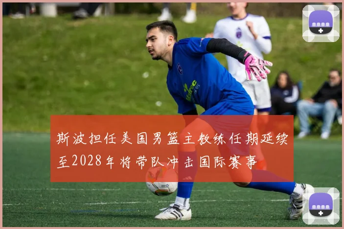 斯波担任美国男篮主教练任期延续至2028年将带队冲击国际赛事