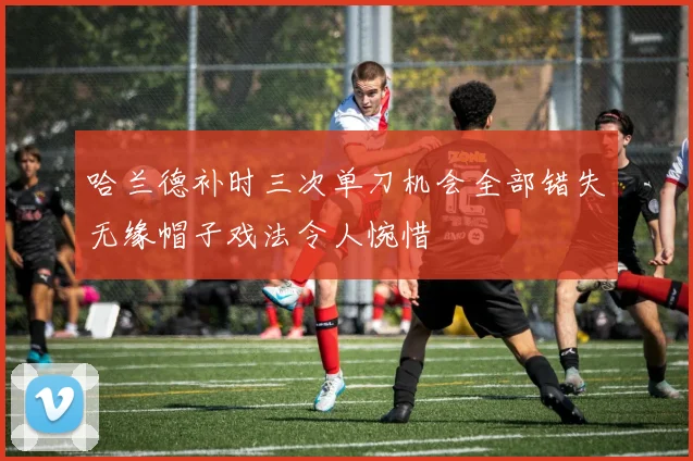 哈兰德补时三次单刀机会全部错失无缘帽子戏法令人惋惜