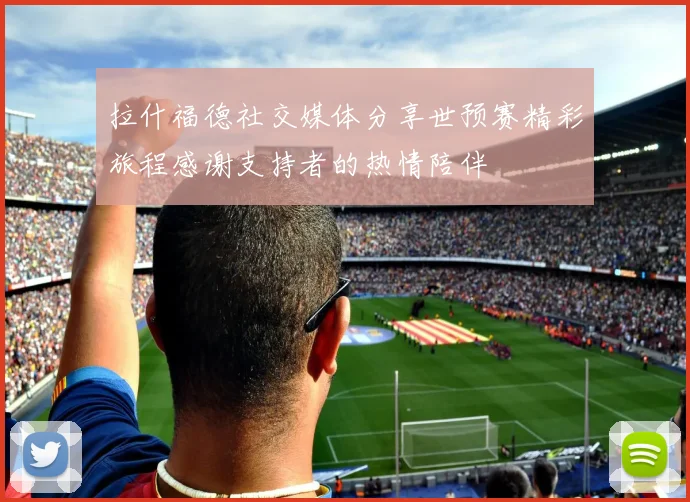 拉什福德社交媒体分享世预赛精彩旅程感谢支持者的热情陪伴