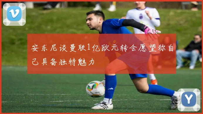 安东尼谈曼联1亿欧元转会愿望称自己具备独特魅力