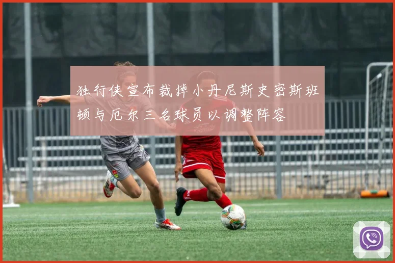 独行侠宣布裁掉小丹尼斯史密斯班顿与厄尔三名球员以调整阵容