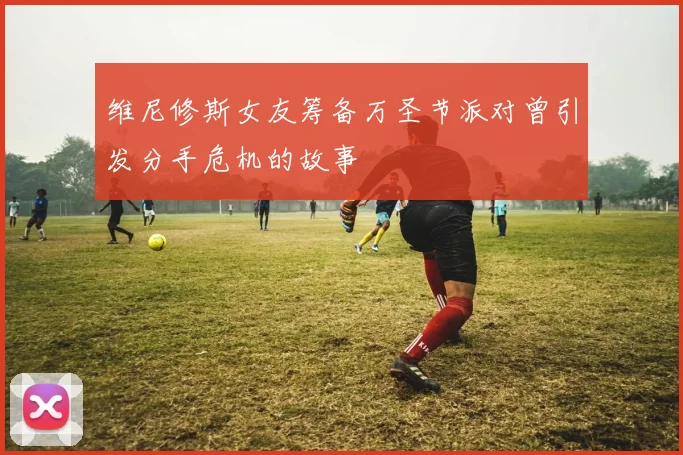 维尼修斯女友筹备万圣节派对曾引发分手危机的故事