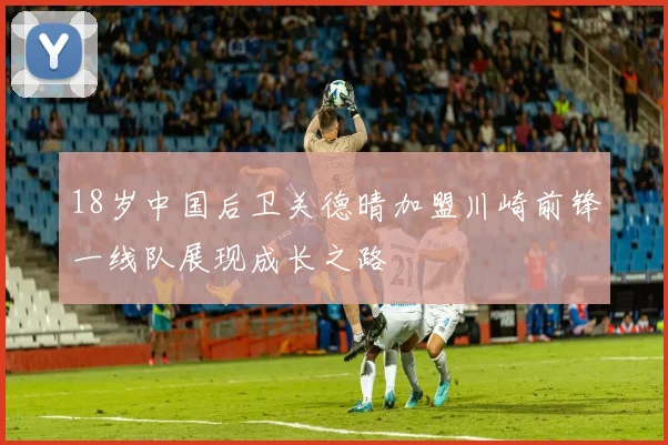 18岁中国后卫关德晴加盟川崎前锋一线队展现成长之路