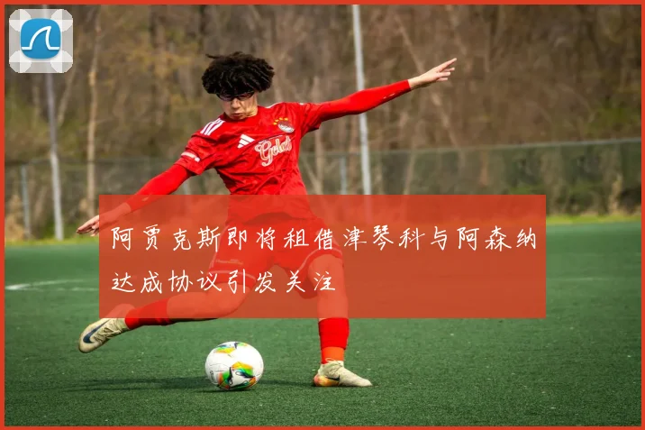 阿贾克斯即将租借津琴科与阿森纳达成协议引发关注