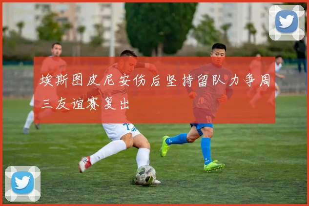 埃斯图皮尼安伤后坚持留队力争周三友谊赛复出