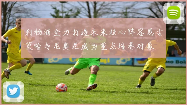 利物浦全力打造未来核心阵容恩古莫哈与尼奥尼成为重点培养对象