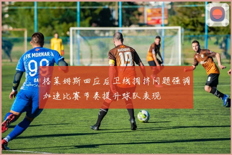 格莱姆斯回应后卫线拥挤问题强调加速比赛节奏提升球队表现