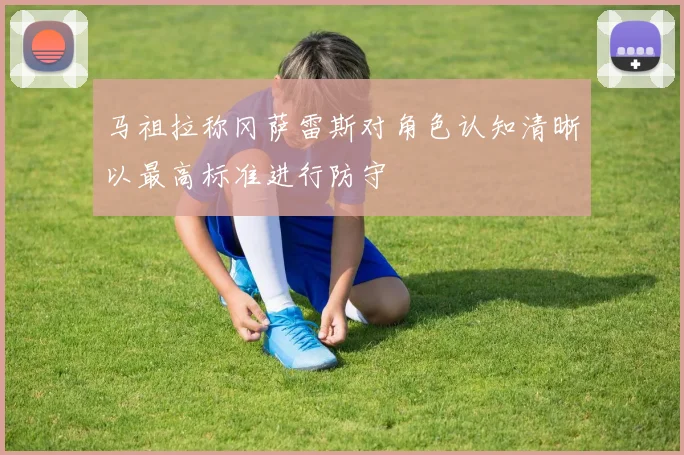 马祖拉称冈萨雷斯对角色认知清晰以最高标准进行防守