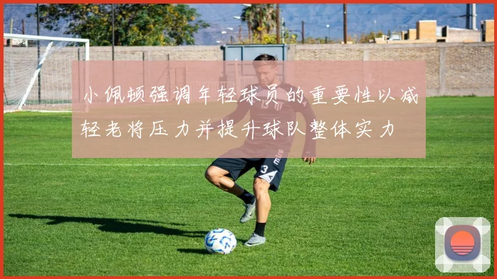 小佩顿强调年轻球员的重要性以减轻老将压力并提升球队整体实力
