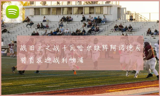 战旧主之战卡瓦哈尔缺阵阿诺德或将首发迎战利物浦