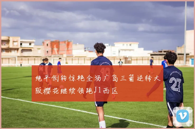 绝平倒钩惊艳全场广岛三箭逆转大阪樱花继续领跑J1西区