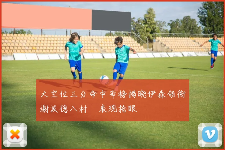 大空位三分命中率榜揭晓伊森领衔谢泼德八村塁表现抢眼