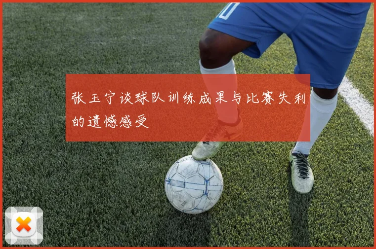 张玉宁谈球队训练成果与比赛失利的遗憾感受