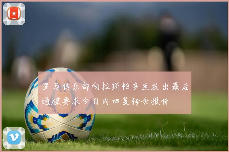 罗马俱乐部向拉斯帕多里发出最后通牒要求今日内回复转会报价