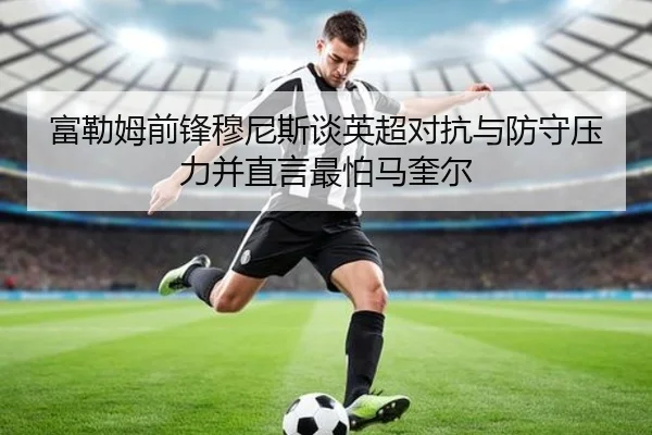 富勒姆前锋穆尼斯谈英超对抗与防守压力并直言最怕马奎尔
